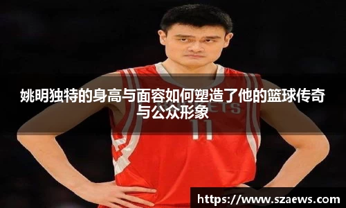 姚明独特的身高与面容如何塑造了他的篮球传奇与公众形象