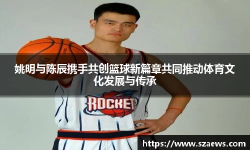 姚明与陈辰携手共创篮球新篇章共同推动体育文化发展与传承