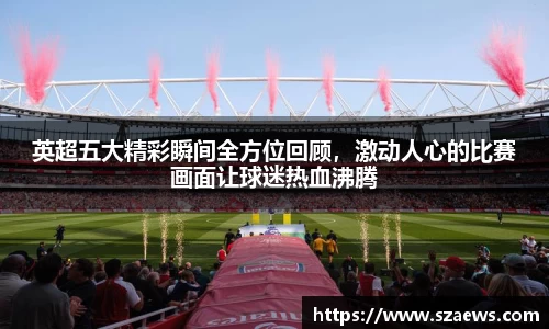 英超五大精彩瞬间全方位回顾，激动人心的比赛画面让球迷热血沸腾
