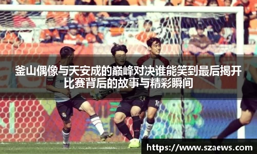 釜山偶像与天安成的巅峰对决谁能笑到最后揭开比赛背后的故事与精彩瞬间