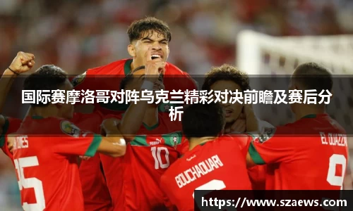 国际赛摩洛哥对阵乌克兰精彩对决前瞻及赛后分析