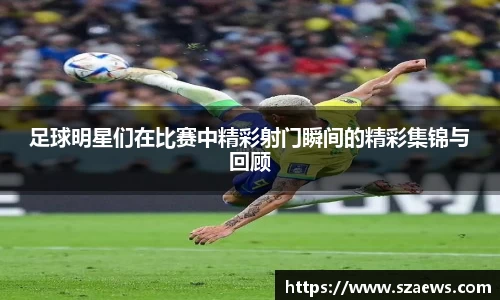 足球明星们在比赛中精彩射门瞬间的精彩集锦与回顾